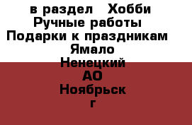  в раздел : Хобби. Ручные работы » Подарки к праздникам . Ямало-Ненецкий АО,Ноябрьск г.